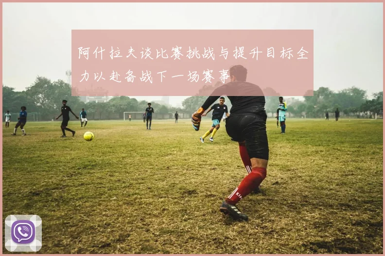阿什拉夫谈比赛挑战与提升目标全力以赴备战下一场赛事