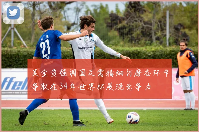 吴金贵强调国足需精细打磨各环节争取在34年世界杯展现竞争力