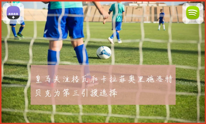 皇马关注格瓦和卡拉菲奥里施洛特贝克为第三引援选择