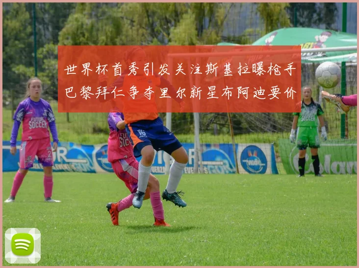 世界杯首秀引发关注斯基拉曝枪手巴黎拜仁争夺里尔新星布阿迪要价7000万欧
