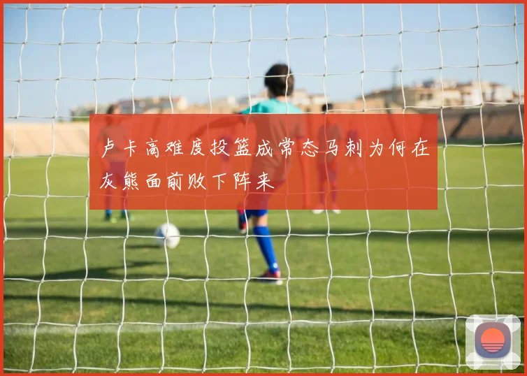 卢卡高难度投篮成常态马刺为何在灰熊面前败下阵来