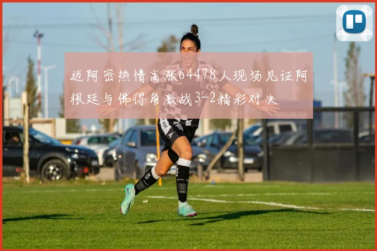 迈阿密热情高涨64478人现场见证阿根廷与佛得角激战3-2精彩对决