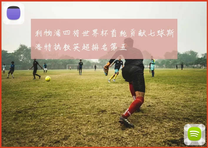 利物浦四将世界杯首轮贡献七球斯洛特执教英超排名第五