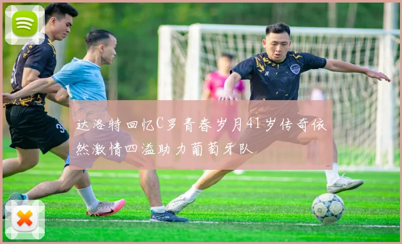 达洛特回忆C罗青春岁月41岁传奇依然激情四溢助力葡萄牙队