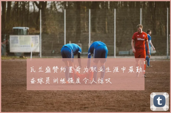 瓦兰盛赞约基奇为职业生涯中最勤奋球员训练强度令人惊叹