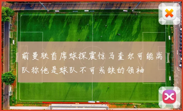 前曼联首席球探震惊马奎尔可能离队称他是球队不可或缺的领袖