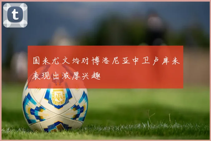 国米尤文均对博洛尼亚中卫卢库米表现出浓厚兴趣