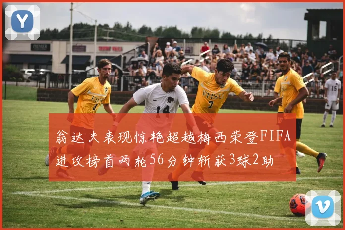 翁达夫表现惊艳超越梅西荣登FIFA进攻榜首两轮56分钟斩获3球2助