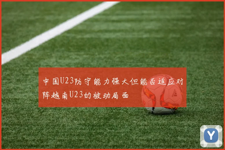 中国U23防守能力强大但能否适应对阵越南U23的被动局面