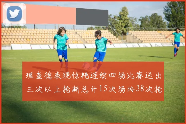 理查德表现惊艳连续四场比赛送出三次以上抢断总计15次场均38次抢断成球队防守利器