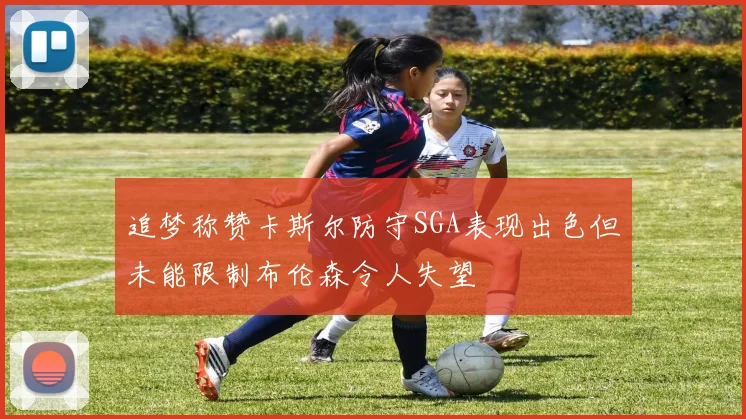 追梦称赞卡斯尔防守SGA表现出色但未能限制布伦森令人失望