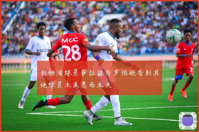 利物浦球员萨拉赫与罗伯逊告别其他球员未来悬而未决