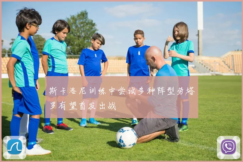 斯卡洛尼训练中尝试多种阵型劳塔罗有望首发出战
