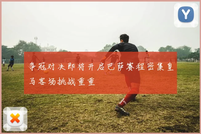 争冠对决即将开启巴萨赛程密集皇马客场挑战重重