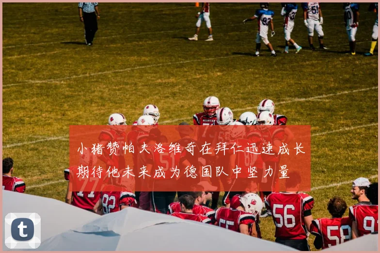 小猪赞帕夫洛维奇在拜仁迅速成长期待他未来成为德国队中坚力量
