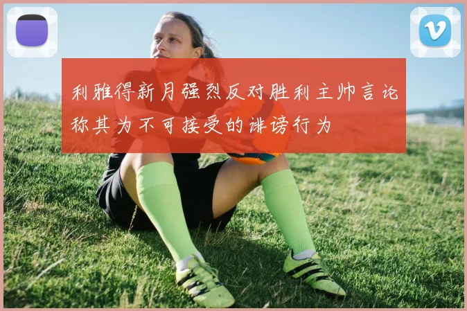 利雅得新月强烈反对胜利主帅言论称其为不可接受的诽谤行为