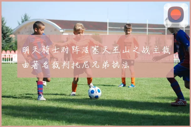 明天骑士对阵活塞天王山之战主裁由著名裁判托尼兄弟执法