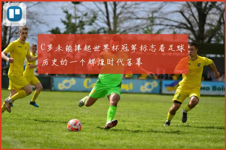 C罗未能捧起世界杯冠军标志着足球历史的一个辉煌时代落幕